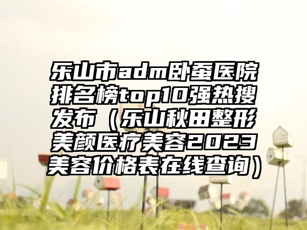 乐山市adm卧蚕医院排名榜top10强热搜发布（乐山秋田整形美颜医疗美容2023美容价格表在线查询）