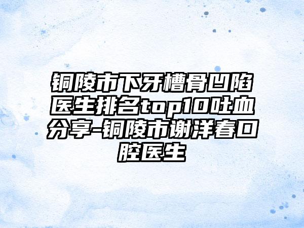 铜陵市下牙槽骨凹陷医生排名top10吐血分享-铜陵市谢洋春口腔医生