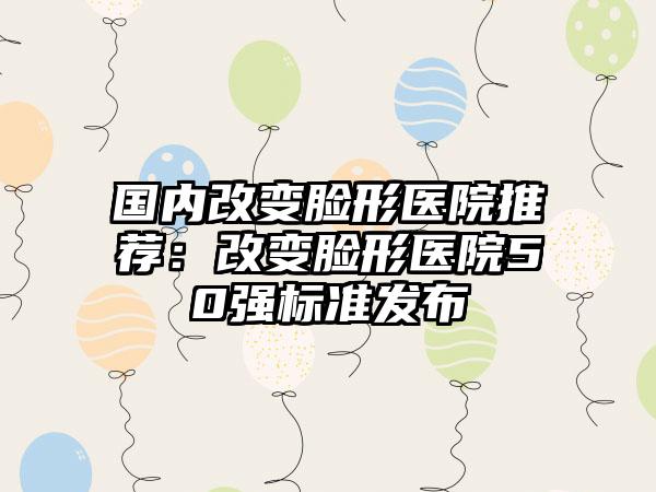 国内改变脸形医院推荐：改变脸形医院50强标准发布