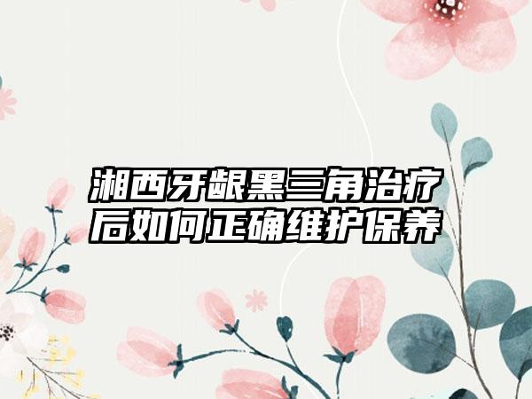 湘西牙龈黑三角治疗后如何正确维护保养