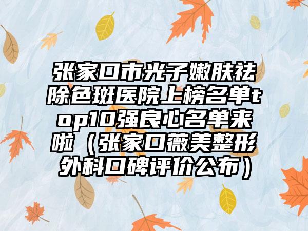 张家口市光子嫩肤祛除色斑医院上榜名单top10强良心名单来啦（张家口薇美整形外科口碑评价公布）