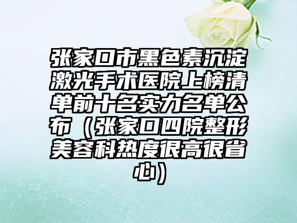 张家口市黑色素沉淀激光手术医院上榜清单前十名实力名单公布（张家口四院整形美容科热度很高很省心）