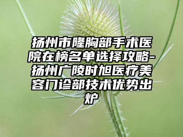 扬州市隆胸部手术医院在榜名单选择攻略-扬州广陵时旭医疗美容门诊部技术优势出炉