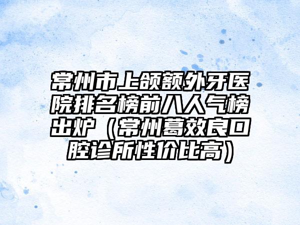 常州市上颌额外牙医院排名榜前八人气榜出炉（常州葛效良口腔诊所性价比高）