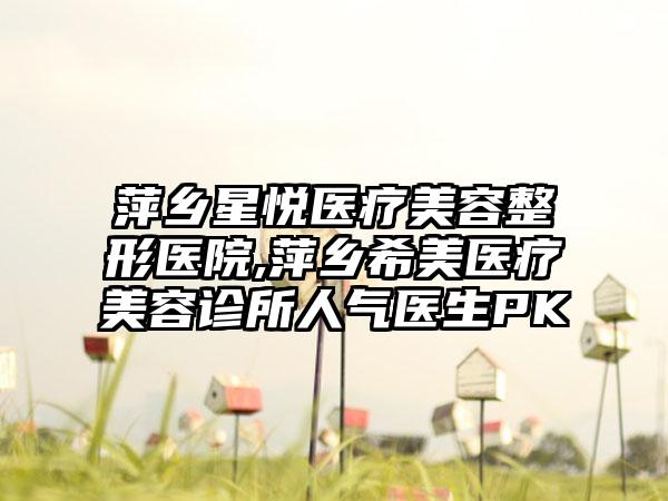 萍乡星悦医疗美容整形医院,萍乡希美医疗美容诊所人气医生PK