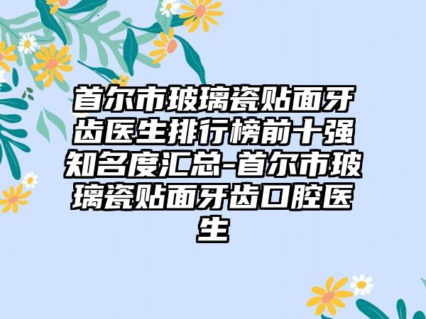 首尔市玻璃瓷贴面牙齿医生排行榜前十强知名度汇总-首尔市玻璃瓷贴面牙齿口腔医生