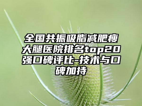 全国共振吸脂减肥瘦大腿医院排名top20强口碑评比-技术与口碑加持