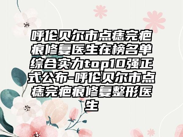 呼伦贝尔市点痣完疤痕修复医生在榜名单综合实力top10强正式公布-呼伦贝尔市点痣完疤痕修复整形医生