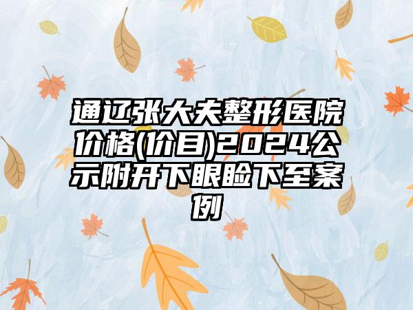 通辽张大夫整形医院价格(价目)2024公示附开下眼睑下至案例