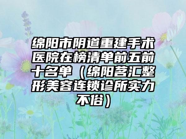 绵阳市阴道重建手术医院在榜清单前五前十名单（绵阳茗汇整形美容连锁诊所实力不俗）