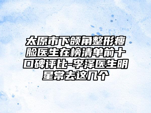 太原市下颌角整形瘦脸医生在榜清单前十口碑评比-李泽医生明星常去这几个