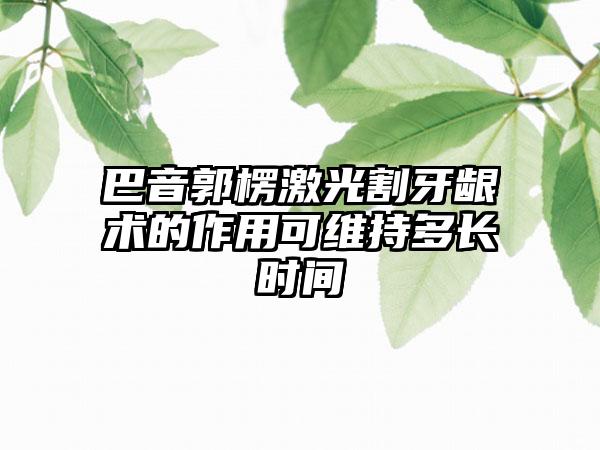 巴音郭楞激光割牙龈术的作用可维持多长时间