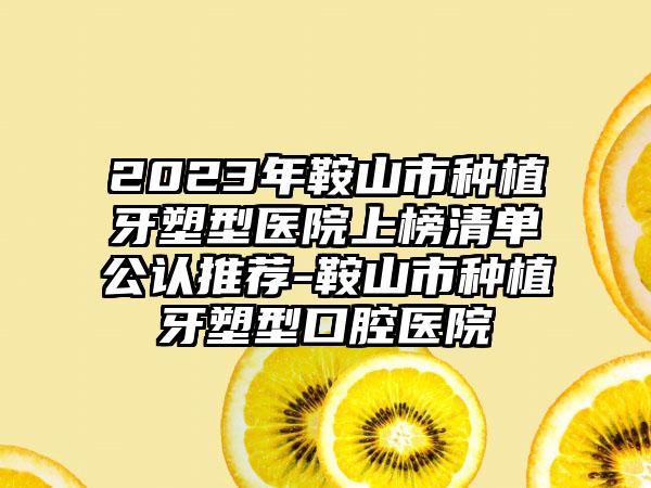 2023年鞍山市种植牙塑型医院上榜清单公认推荐-鞍山市种植牙塑型口腔医院