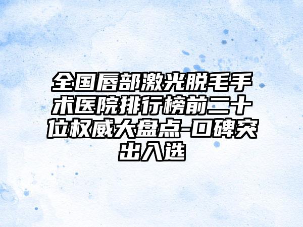 全国唇部激光脱毛手术医院排行榜前二十位权威大盘点-口碑突出入选