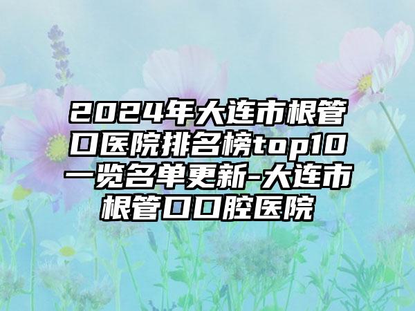 2024年大连市根管口医院排名榜top10一览名单更新-大连市根管口口腔医院