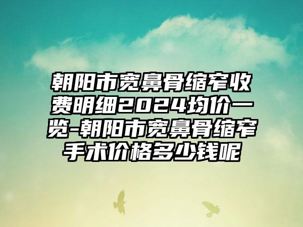 朝阳市宽鼻骨缩窄收费明细2024均价一览-朝阳市宽鼻骨缩窄手术价格多少钱呢