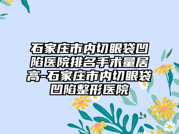 石家庄市内切眼袋凹陷医院排名手术量居高-石家庄市内切眼袋凹陷整形医院