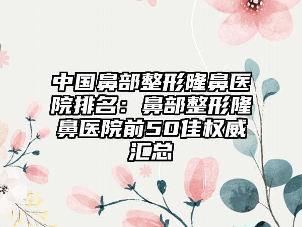 中国鼻部整形隆鼻医院排名：鼻部整形隆鼻医院前50佳权威汇总