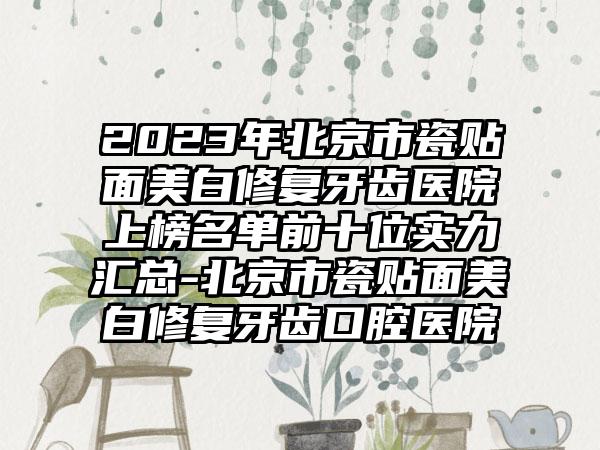 2023年北京市瓷贴面美白修复牙齿医院上榜名单前十位实力汇总-北京市瓷贴面美白修复牙齿口腔医院