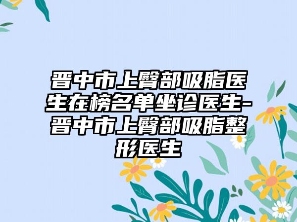 晋中市上臀部吸脂医生在榜名单坐诊医生-晋中市上臀部吸脂整形医生