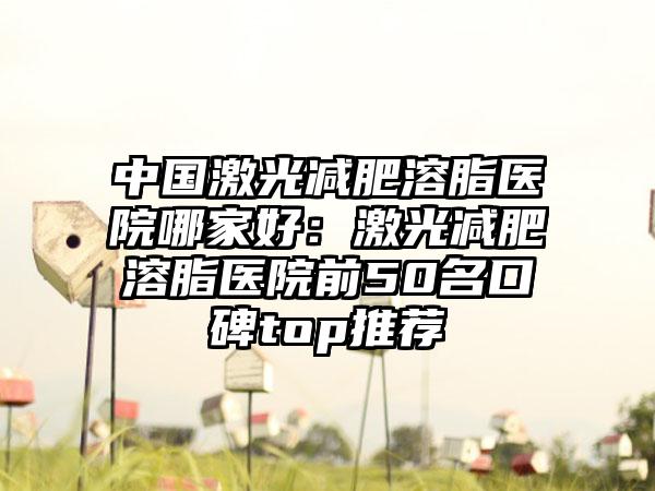 中国激光减肥溶脂医院哪家好：激光减肥溶脂医院前50名口碑top推荐