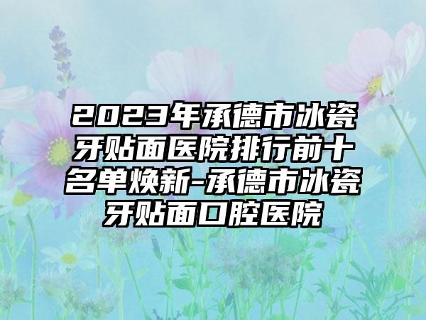 2023年承德市冰瓷牙贴面医院排行前十名单焕新-承德市冰瓷牙贴面口腔医院