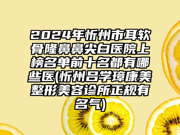 2024年忻州市耳软骨隆鼻鼻尖白医院上榜名单前十名都有哪些医(忻州吕学璋康美整形美容诊所正规有名气)