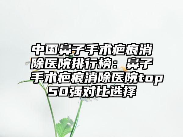 中国鼻子手术疤痕消除医院排行榜：鼻子手术疤痕消除医院top50强对比选择