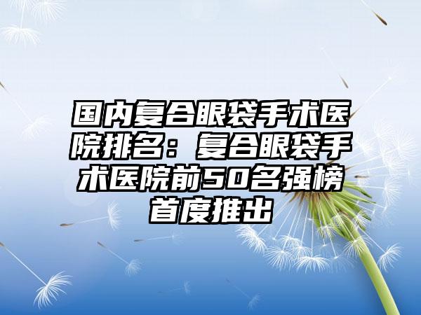 国内复合眼袋手术医院排名：复合眼袋手术医院前50名强榜首度推出