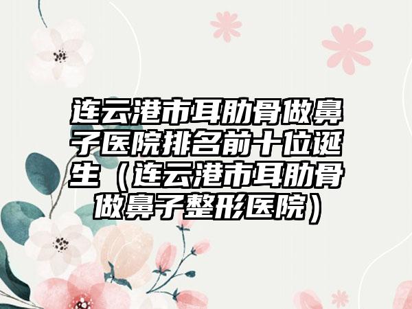 连云港市耳肋骨做鼻子医院排名前十位诞生（连云港市耳肋骨做鼻子整形医院）