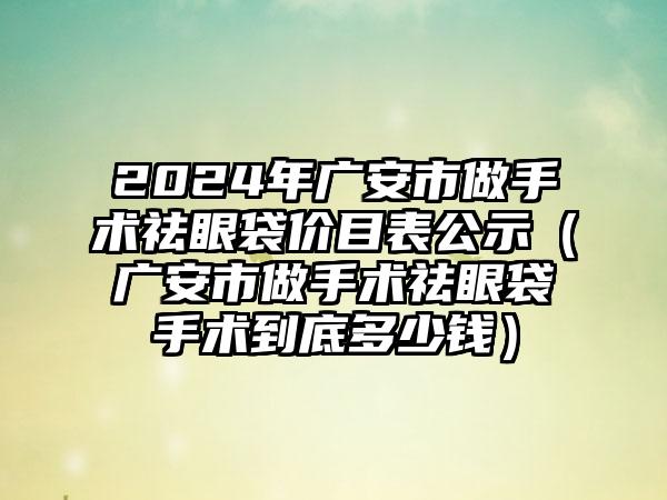 2024年广安市做手术祛眼袋价目表公示（广安市做手术祛眼袋手术到底多少钱）