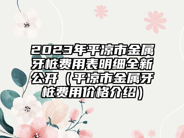 2023年平凉市金属牙桩费用表明细全新公开（平凉市金属牙桩费用价格介绍）