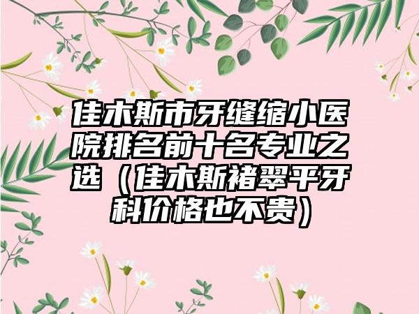 佳木斯市牙缝缩小医院排名前十名专业之选（佳木斯褚翠平牙科价格也不贵）