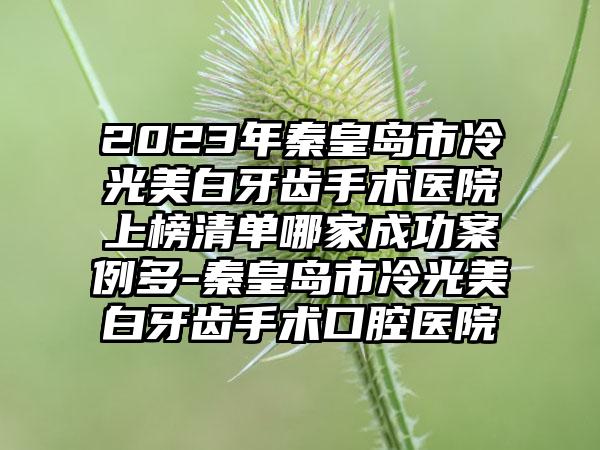 2023年秦皇岛市冷光美白牙齿手术医院上榜清单哪家成功案例多-秦皇岛市冷光美白牙齿手术口腔医院