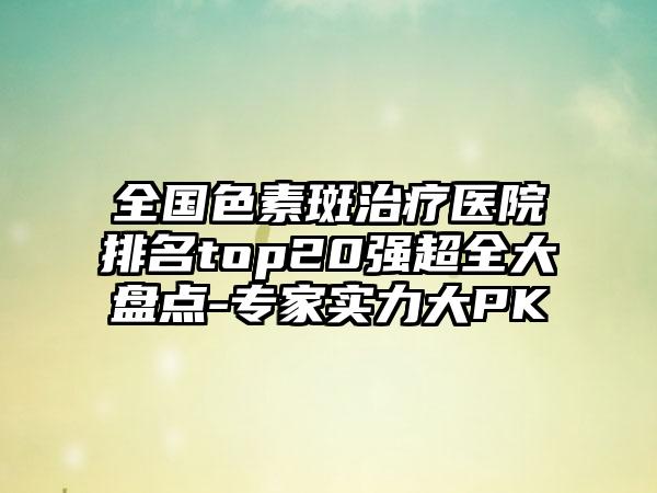 全国色素斑治疗医院排名top20强超全大盘点-专家实力大PK