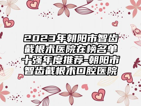 2023年朝阳市智齿截根术医院在榜名单十强年度推荐-朝阳市智齿截根术口腔医院