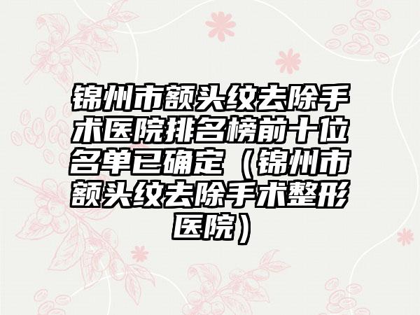 锦州市额头纹去除手术医院排名榜前十位名单已确定（锦州市额头纹去除手术整形医院）