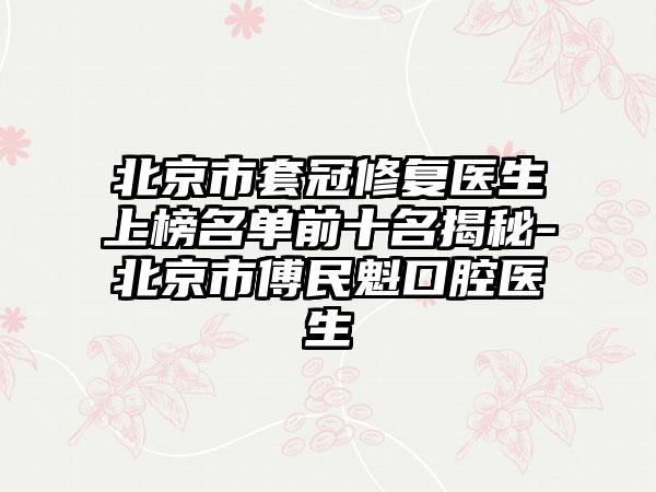 北京市套冠修复医生上榜名单前十名揭秘-北京市傅民魁口腔医生