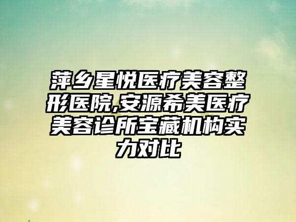 萍乡星悦医疗美容整形医院,安源希美医疗美容诊所宝藏机构实力对比