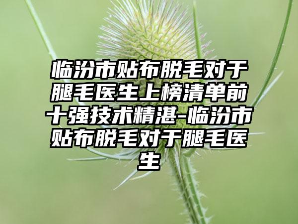 临汾市贴布脱毛对于腿毛医生上榜清单前十强技术精湛-临汾市贴布脱毛对于腿毛医生