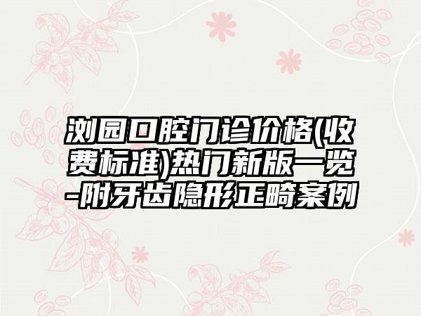 浏园口腔门诊价格(收费标准)热门新版一览-附牙齿隐形正畸案例