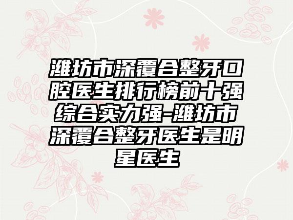 潍坊市深覆合整牙口腔医生排行榜前十强综合实力强-潍坊市深覆合整牙医生是明星医生