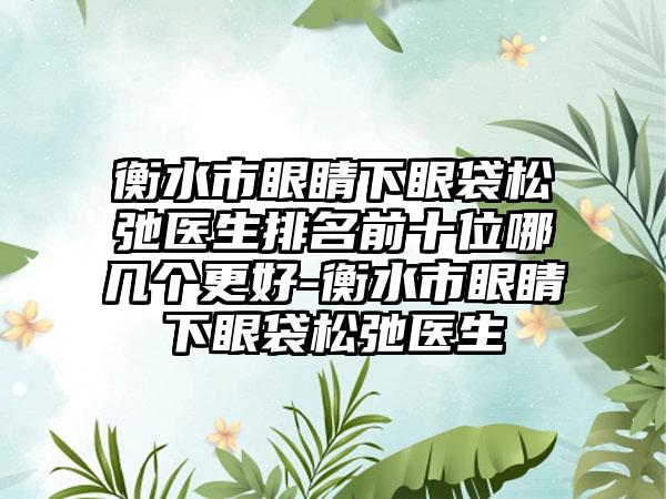 衡水市眼睛下眼袋松弛医生排名前十位哪几个更好-衡水市眼睛下眼袋松弛医生