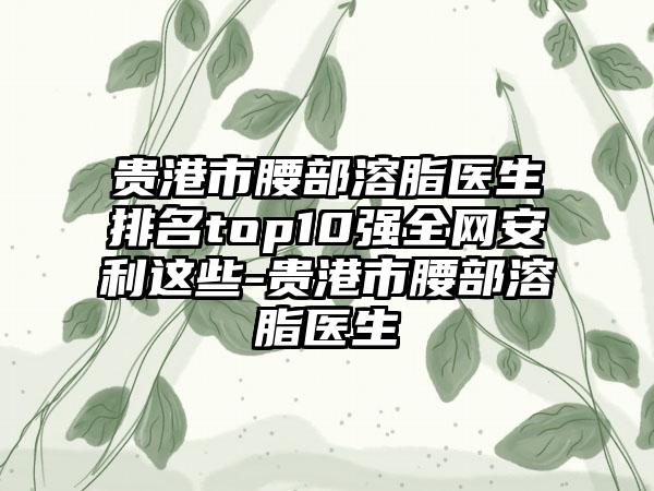 贵港市腰部溶脂医生排名top10强全网安利这些-贵港市腰部溶脂医生