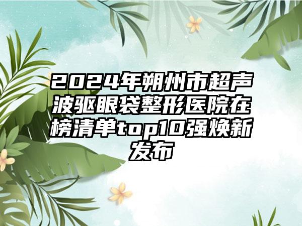 2024年朔州市超声波驱眼袋整形医院在榜清单top10强焕新发布