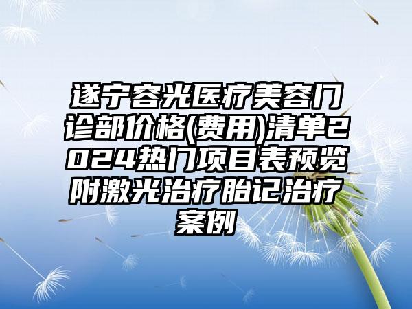 遂宁容光医疗美容门诊部价格(费用)清单2024热门项目表预览附激光治疗胎记治疗案例