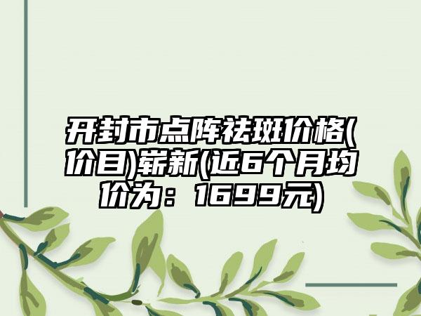 开封市点阵祛斑价格(价目)崭新(近6个月均价为：1699元)