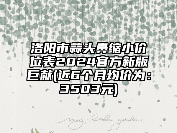 洛阳市蒜头鼻缩小价位表2024官方新版巨献(近6个月均价为：3503元)