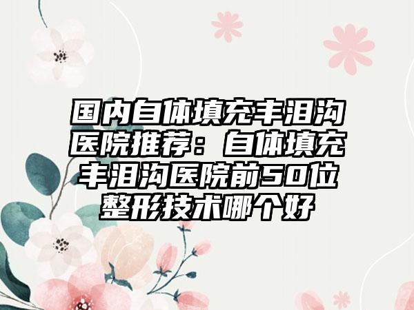 国内自体填充丰泪沟医院推荐：自体填充丰泪沟医院前50位整形技术哪个好