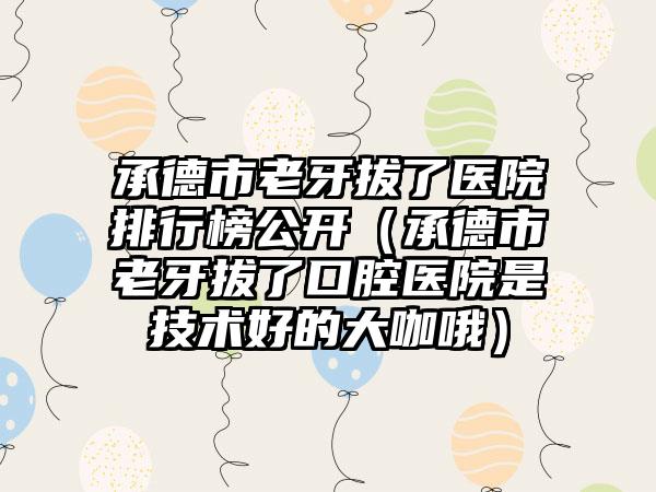 承德市老牙拔了医院排行榜公开（承德市老牙拔了口腔医院是技术好的大咖哦）